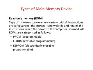 Read-only memory (ROM):
Type of primary storage where certain critical instructions
are safeguarded; the storage is nonvolatile and retains the
instructions when the power to the computer is turned off.
ROMs are categorised as follows:
– PROM (programmable)
– EPROM (erasable programmable)
– EEPROM (electronically erasable
programmable)
Types of Main Memory Device
 