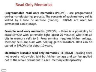 Read Only Memories
IF
E
Programmable read only memories (PROM) - are programmed
during manufacturing process. The contents of each memory cell is
locked by a fuse or antifuse (diodes). PROMs are used for
permanent data storage.
Erasable read only memories (EPROM) - there is a possibility to
erase EPROM with ultraviolet light (about 20 minutes) what sets all
bits in memory cells to 1. Programming requires higher voltage.
Memory cells are built with floating gate transistors. Data can be
stored in EPROMs for about 10 years.
Electrically erasable read only memories (EEPROM) - erasing does
not require ultraviolet light but higher voltage and can be applied
not to the whole circuit but to each memory cell separately.
 