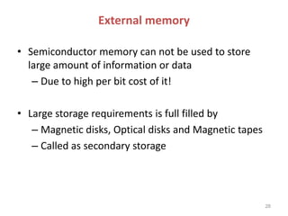 External memory
• Semiconductor memory can not be used to store
large amount of information or data
– Due to high per bit cost of it!
• Large storage requirements is full filled by
– Magnetic disks, Optical disks and Magnetic tapes
– Called as secondary storage
28
 