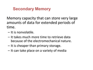 Secondary Memory
Memory capacity that can store very large
amounts of data for extended periods of
time.
– It is nonvolatile.
– It takes much more time to retrieve data
because of the electromechanical nature.
– It is cheaper than primary storage.
– It can take place on a variety of media
 
