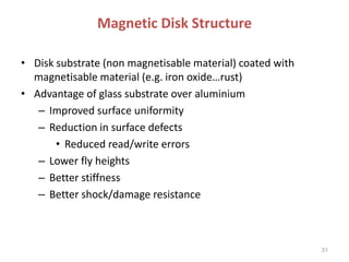 Magnetic Disk Structure
• Disk substrate (non magnetisable material) coated with
magnetisable material (e.g. iron oxide…rust)
• Advantage of glass substrate over aluminium
– Improved surface uniformity
– Reduction in surface defects
• Reduced read/write errors
– Lower fly heights
– Better stiffness
– Better shock/damage resistance
31
 