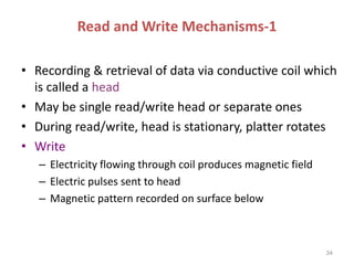 Read and Write Mechanisms-1
• Recording & retrieval of data via conductive coil which
is called a head
• May be single read/write head or separate ones
• During read/write, head is stationary, platter rotates
• Write
– Electricity flowing through coil produces magnetic field
– Electric pulses sent to head
– Magnetic pattern recorded on surface below
34
 