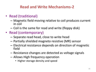Read and Write Mechanisms-2
• Read (traditional)
– Magnetic field moving relative to coil produces current
in coil
– Coil is the same for read and write (floppy disk)
• Read (contemporary)
– Separate read head, close to write head
– Partially shielded magneto resistive (MR) sensor
– Electrical resistance depends on direction of magnetic
field
– Resistance changes are detected as voltage signals
– Allows High frequency operation
• Higher storage density and speed
35
 