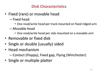 Disk Characteristics
• Fixed (rare) or movable head
– Fixed head
• One read/write head per track mounted on fixed ridged arm
– Movable head
• One read/write head per side mounted on a movable arm
• Removable or fixed disk
• Single or double (usually) sided
• Head mechanism
– Contact (Floppy), Fixed gap, Flying (Winchester)
• Single or multiple platter
36
 