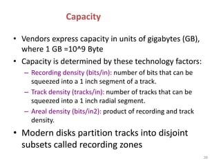 Capacity
• Vendors express capacity in units of gigabytes (GB),
where 1 GB =10^9 Byte
• Capacity is determined by these technology factors:
– Recording density (bits/in): number of bits that can be
squeezed into a 1 inch segment of a track.
– Track density (tracks/in): number of tracks that can be
squeezed into a 1 inch radial segment.
– Areal density (bits/in2): product of recording and track
density.
• Modern disks partition tracks into disjoint
subsets called recording zones
38
 