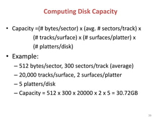 Computing Disk Capacity
• Capacity =(# bytes/sector) x (avg. # sectors/track) x
(# tracks/surface) x (# surfaces/platter) x
(# platters/disk)
• Example:
– 512 bytes/sector, 300 sectors/track (average)
– 20,000 tracks/surface, 2 surfaces/platter
– 5 platters/disk
– Capacity = 512 x 300 x 20000 x 2 x 5 = 30.72GB
39
 