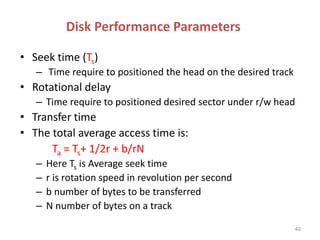 Disk Performance Parameters
• Seek time (Ts)
– Time require to positioned the head on the desired track
• Rotational delay
– Time require to positioned desired sector under r/w head
• Transfer time
• The total average access time is:
Ta = Ts+ 1/2r + b/rN
– Here Ts is Average seek time
– r is rotation speed in revolution per second
– b number of bytes to be transferred
– N number of bytes on a track
40
 