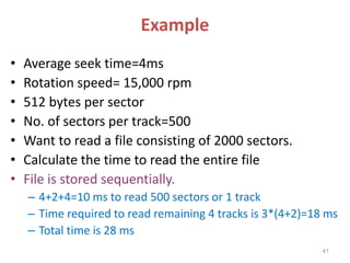 Example
• Average seek time=4ms
• Rotation speed= 15,000 rpm
• 512 bytes per sector
• No. of sectors per track=500
• Want to read a file consisting of 2000 sectors.
• Calculate the time to read the entire file
• File is stored sequentially.
– 4+2+4=10 ms to read 500 sectors or 1 track
– Time required to read remaining 4 tracks is 3*(4+2)=18 ms
– Total time is 28 ms
41
 
