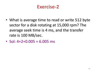 Exercise-2
• What is average time to read or write 512 byte
sector for a disk rotating at 15,000 rpm? The
average seek time is 4 ms, and the transfer
rate is 100 MB/sec.
• Sol: 4+2+0.005 = 6.005 ms
42
 
