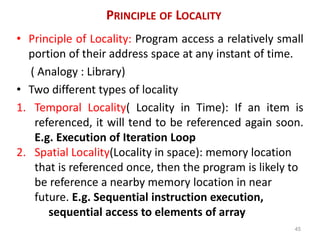 PRINCIPLE OF LOCALITY
• Principle of Locality: Program access a relatively small
portion of their address space at any instant of time.
( Analogy : Library)
• Two different types of locality
1. Temporal Locality( Locality in Time): If an item is
referenced, it will tend to be referenced again soon.
E.g. Execution of Iteration Loop
2. Spatial Locality(Locality in space): memory location
that is referenced once, then the program is likely to
be reference a nearby memory location in near
future. E.g. Sequential instruction execution,
sequential access to elements of array
45
 