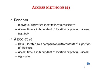 ACCESS METHODS (2)
• Random
– Individual addresses identify locations exactly
– Access time is independent of location or previous access
– e.g. RAM
• Associative
– Data is located by a comparison with contents of a portion
of the store
– Access time is independent of location or previous access
– e.g. cache
6
 