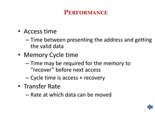 PERFORMANCE
• Access time
– Time between presenting the address and getting
the valid data
• Memory Cycle time
– Time may be required for the memory to
“recover” before next access
– Cycle time is access + recovery
• Transfer Rate
– Rate at which data can be moved
7
 