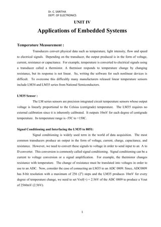 Dr. C. SARITHA
DEPT. OF ELECTRONICS
UNIT IV
Applications of Embedded Systems
Temperature Measurement :
Transducers convert physical data such as temperature, light intensity, flow and speed
to electrical signals. Depending on the transducer, the output produced is in the form of voltage,
current, resistance or capacitance. For example, temperature is converted to electrical signals using
a transducer called a thermistor. A thermisor responds to temperature change by changing
resistance, but its response is not linear. So, writing the software for such nonlinear devices is
difficult. To overcome this difficultly many manufacturers released linear temperature sensors
include LM34 and LM35 series from National Semiconductors.
LM35 Sensor :
The LM series sensors are precision integrated circuit temperature sensors whose output
voltage is linearly proportional to the Celsius (centigrade) temperature. The LM35 requires no
external calibration since it is inherently calibrated. It outputs 10mV for each degree of centigrade
temperature. Its temperature range is -55C to +150C.
Signal Conditioning and Interfacing the LM35 to 8051:
Signal conditioning is widely used term in the world of data acquisition. The most
common transducers produce an output in the form of voltage, current, charge, capacitance, and
resistance. However, we need to convert these signals to voltage in order to send input to an A to
D converter. This conversion is commonly called signal conditioning. Signal conditioning can be a
current to voltage conversion or a signal amplification. For example, the thermistor changes
resistance with temperature. The change of resistance must be translated into voltages in order to
use to an ADC. Now, consider the case of connecting an LM35 to an ADC 0809. Since, ADC0809
has 8-bit resolution with a maximum of 256 (28
) steps and the LM35 produces 10mV for every
degree of temperature change, we need to set Vref(+) = 2.56V of the ADC 0809 to produce a Vout
of 2560mV (2.56V).
1
 