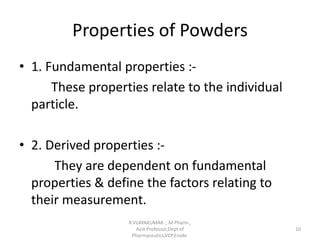 Properties of Powders
• 1. Fundamental properties :-
These properties relate to the individual
particle.
• 2. Derived properties :-
They are dependent on fundamental
properties & define the factors relating to
their measurement.
R.VIJAYAKUMAR ., M Pharm.,
Asst Professor,Dept of
Pharmaceutics,VCP,Erode.
10
 