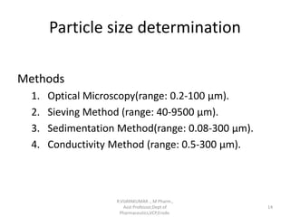 Particle size determination
Methods
1. Optical Microscopy(range: 0.2-100 µm).
2. Sieving Method (range: 40-9500 µm).
3. Sedimentation Method(range: 0.08-300 µm).
4. Conductivity Method (range: 0.5-300 µm).
R.VIJAYAKUMAR ., M Pharm.,
Asst Professor,Dept of
Pharmaceutics,VCP,Erode.
14
 