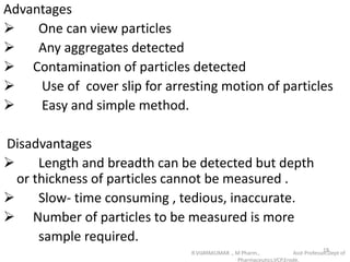 Advantages
 One can view particles
 Any aggregates detected
 Contamination of particles detected
 Use of cover slip for arresting motion of particles
 Easy and simple method.
Disadvantages
 Length and breadth can be detected but depth
or thickness of particles cannot be measured .
 Slow- time consuming , tedious, inaccurate.
 Number of particles to be measured is more
sample required.
R.VIJAYAKUMAR ., M Pharm., Asst Professor,Dept of
Pharmaceutics,VCP,Erode.
18
 