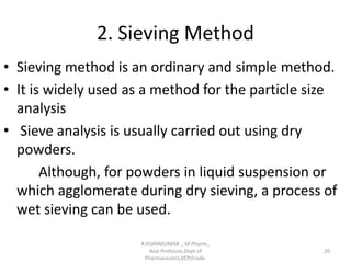 2. Sieving Method
• Sieving method is an ordinary and simple method.
• It is widely used as a method for the particle size
analysis
• Sieve analysis is usually carried out using dry
powders.
Although, for powders in liquid suspension or
which agglomerate during dry sieving, a process of
wet sieving can be used.
R.VIJAYAKUMAR ., M Pharm.,
Asst Professor,Dept of
Pharmaceutics,VCP,Erode.
20
 
