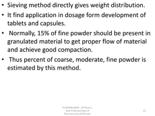 • Sieving method directly gives weight distribution.
• It find application in dosage form development of
tablets and capsules.
• Normally, 15% of fine powder should be present in
granulated material to get proper flow of material
and achieve good compaction.
• Thus percent of coarse, moderate, fine powder is
estimated by this method.
R.VIJAYAKUMAR ., M Pharm.,
Asst Professor,Dept of
Pharmaceutics,VCP,Erode.
22
 