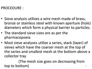 PROCEDURE :
• Sieve analysis utilizes a wire mesh made of brass,
bronze or stainless steel with known aperture (hole)
diameters which form a physical barrier to particles.
• The standard sieve sizes are as per the
pharmacopoeia
• Most sieve analyses utilize a series, stack (layer) of
sieves which have the coarser mesh at the top of
the series and smallest mesh at the bottom above a
collector tray
(The mesh size goes on decreasing from
top to bottom) R.VIJAYAKUMAR ., M Pharm., Asst Professor,Dept
of Pharmaceutics,VCP,Erode.
23
 