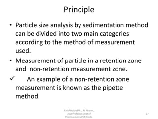 Principle
• Particle size analysis by sedimentation method
can be divided into two main categories
according to the method of measurement
used.
• Measurement of particle in a retention zone
and non-retention measurement zone.
 An example of a non-retention zone
measurement is known as the pipette
method.
R.VIJAYAKUMAR ., M Pharm.,
Asst Professor,Dept of
Pharmaceutics,VCP,Erode.
27
 