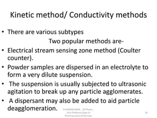 Kinetic method/ Conductivity methods
• There are various subtypes
Two popular methods are-
• Electrical stream sensing zone method (Coulter
counter).
• Powder samples are dispersed in an electrolyte to
form a very dilute suspension.
• The suspension is usually subjected to ultrasonic
agitation to break up any particle agglomerates.
• A dispersant may also be added to aid particle
deagglomeration. R.VIJAYAKUMAR ., M Pharm.,
Asst Professor,Dept of
Pharmaceutics,VCP,Erode.
36
 