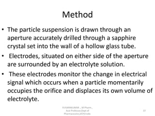 Method
• The particle suspension is drawn through an
aperture accurately drilled through a sapphire
crystal set into the wall of a hollow glass tube.
• Electrodes, situated on either side of the aperture
are surrounded by an electrolyte solution.
• These electrodes monitor the change in electrical
signal which occurs when a particle momentarily
occupies the orifice and displaces its own volume of
electrolyte.
R.VIJAYAKUMAR ., M Pharm.,
Asst Professor,Dept of
Pharmaceutics,VCP,Erode.
37
 