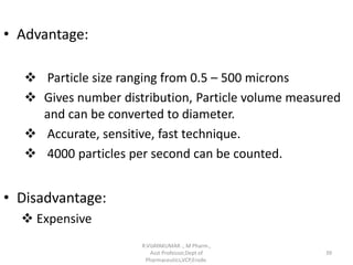 • Advantage:
 Particle size ranging from 0.5 – 500 microns
 Gives number distribution, Particle volume measured
and can be converted to diameter.
 Accurate, sensitive, fast technique.
 4000 particles per second can be counted.
• Disadvantage:
 Expensive
R.VIJAYAKUMAR ., M Pharm.,
Asst Professor,Dept of
Pharmaceutics,VCP,Erode.
39
 