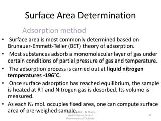 Surface Area Determination
Adsorption method
• Surface area is most commonly determined based on
Brunauer-Emmett-Teller (BET) theory of adsorption.
• Most substances adsorb a monomolecular layer of gas under
certain conditions of partial pressure of gas and temperature.
• The adsorption process is carried out at liquid nitrogen
temperatures -196˚C.
• Once surface adsorption has reached equilibrium, the sample
is heated at RT and Nitrogen gas is desorbed. Its volume is
measured.
• As each N2 mol. occupies fixed area, one can compute surface
area of pre-weighed sample.R.VIJAYAKUMAR ., M Pharm.,
Asst Professor,Dept of
Pharmaceutics,VCP,Erode.
42
 