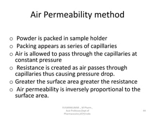 Air Permeability method
o Powder is packed in sample holder
o Packing appears as series of capillaries
o Air is allowed to pass through the capillaries at
constant pressure
o Resistance is created as air passes through
capillaries thus causing pressure drop.
o Greater the surface area greater the resistance
o Air permeability is inversely proportional to the
surface area.
R.VIJAYAKUMAR ., M Pharm.,
Asst Professor,Dept of
Pharmaceutics,VCP,Erode.
44
 