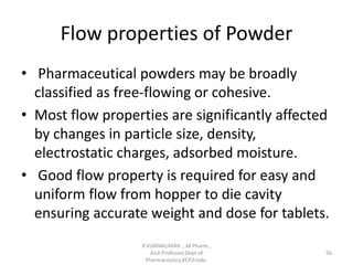Flow properties of Powder
• Pharmaceutical powders may be broadly
classified as free-flowing or cohesive.
• Most flow properties are significantly affected
by changes in particle size, density,
electrostatic charges, adsorbed moisture.
• Good flow property is required for easy and
uniform flow from hopper to die cavity
ensuring accurate weight and dose for tablets.
R.VIJAYAKUMAR ., M Pharm.,
Asst Professor,Dept of
Pharmaceutics,VCP,Erode.
56
 