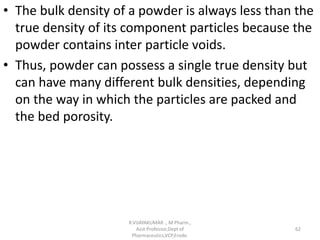 • The bulk density of a powder is always less than the
true density of its component particles because the
powder contains inter particle voids.
• Thus, powder can possess a single true density but
can have many different bulk densities, depending
on the way in which the particles are packed and
the bed porosity.
R.VIJAYAKUMAR ., M Pharm.,
Asst Professor,Dept of
Pharmaceutics,VCP,Erode.
62
 