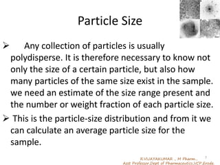 Particle Size
 Any collection of particles is usually
polydisperse. It is therefore necessary to know not
only the size of a certain particle, but also how
many particles of the same size exist in the sample.
we need an estimate of the size range present and
the number or weight fraction of each particle size.
 This is the particle-size distribution and from it we
can calculate an average particle size for the
sample.
R.VIJAYAKUMAR ., M Pharm.,
Asst Professor,Dept of Pharmaceutics,VCP,Erode.
7
 