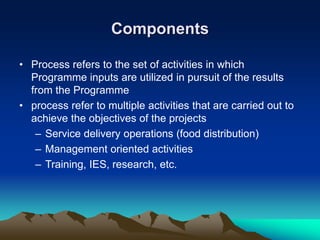 Components
• Process refers to the set of activities in which
Programme inputs are utilized in pursuit of the results
from the Programme
• process refer to multiple activities that are carried out to
achieve the objectives of the projects
– Service delivery operations (food distribution)
– Management oriented activities
– Training, IES, research, etc.
 