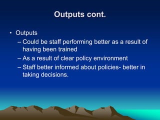 Outputs cont.
• Outputs
– Could be staff performing better as a result of
having been trained
– As a result of clear policy environment
– Staff better informed about policies- better in
taking decisions.
 