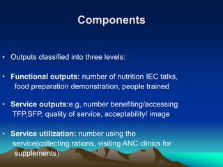 Components
• Outputs classified into three levels:
• Functional outputs: number of nutrition IEC talks,
food preparation demonstration, people trained
• Service outputs:e.g, number benefiting/accessing
TFP,SFP, quality of service, acceptability/ image
• Service utilization: number using the
service(collecting rations, visiting ANC clinics for
supplements)
 