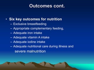 Outcomes cont.
• Six key outcomes for nutrition
– Exclusive breastfeeding
– Appropriate complementary feeding,
– Adequate iron intake
– Adequate vitamin A intake
– Adequate iodine intake
– Adequate nutritional care during illness and
severe malnutrition
 