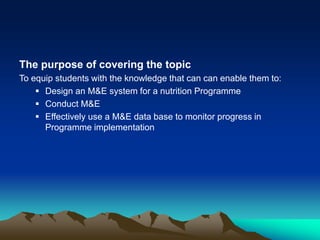 The purpose of covering the topic
To equip students with the knowledge that can can enable them to:
 Design an M&E system for a nutrition Programme
 Conduct M&E
 Effectively use a M&E data base to monitor progress in
Programme implementation
 
