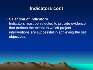 Indicators cont
• Selection of indicators
Indicators must be selected to provide evidence
that defines the extent to which project
interventions are successful in achieving the set
objectives.
 