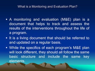 What is a Monitoring and Evaluation Plan?
 A monitoring and evaluation (M&E) plan is a
document that helps to track and assess the
results of the interventions throughout the life of
a program.
 It is a living document that should be referred to
and updated on a regular basis.
 While the specifics of each program’s M&E plan
will look different, they should all follow the same
basic structure and include the same key
elements.
 