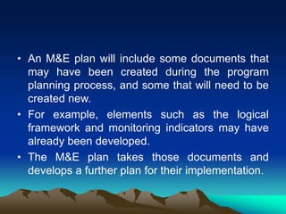 • An M&E plan will include some documents that
may have been created during the program
planning process, and some that will need to be
created new.
• For example, elements such as the logical
framework and monitoring indicators may have
already been developed.
• The M&E plan takes those documents and
develops a further plan for their implementation.
 