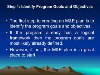 Step 1: Identify Program Goals and Objectives
• The first step to creating an M&E plan is to
identify the program goals and objectives.
• If the program already has a logical
framework then the program goals are
most likely already defined.
• However, if not, the M&E plan is a great
place to start.
 