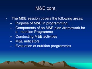 M&E cont.
• The M&E session covers the following areas:
– Purpose of M&E in programming.
– Components of an M&E plan /framework for
a nutrition Programme
– Conducting M&E activities
– M&E indicators
– Evaluation of nutrition programmes
 