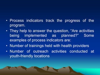 • Process indicators track the progress of the
program.
• They help to answer the question, “Are activities
being implemented as planned?” Some
examples of process indicators are:
• Number of trainings held with health providers
• Number of outreach activities conducted at
youth-friendly locations
 