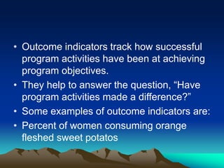 • Outcome indicators track how successful
program activities have been at achieving
program objectives.
• They help to answer the question, “Have
program activities made a difference?”
• Some examples of outcome indicators are:
• Percent of women consuming orange
fleshed sweet potatos
 