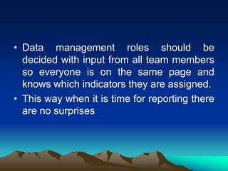 • Data management roles should be
decided with input from all team members
so everyone is on the same page and
knows which indicators they are assigned.
• This way when it is time for reporting there
are no surprises
 