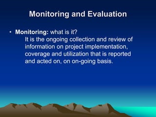 Monitoring and Evaluation
• Monitoring: what is it?
It is the ongoing collection and review of
information on project implementation,
coverage and utilization that is reported
and acted on, on on-going basis.
 