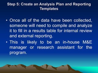 Step 5: Create an Analysis Plan and Reporting
Templates
• Once all of the data have been collected,
someone will need to compile and analyze
it to fill in a results table for internal review
and external reporting.
• This is likely to be an in-house M&E
manager or research assistant for the
program.
 
