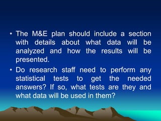 • The M&E plan should include a section
with details about what data will be
analyzed and how the results will be
presented.
• Do research staff need to perform any
statistical tests to get the needed
answers? If so, what tests are they and
what data will be used in them?
 