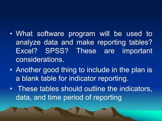 • What software program will be used to
analyze data and make reporting tables?
Excel? SPSS? These are important
considerations.
• Another good thing to include in the plan is
a blank table for indicator reporting.
• These tables should outline the indicators,
data, and time period of reporting
 