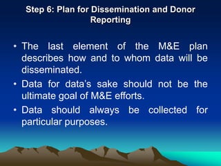 Step 6: Plan for Dissemination and Donor
Reporting
• The last element of the M&E plan
describes how and to whom data will be
disseminated.
• Data for data’s sake should not be the
ultimate goal of M&E efforts.
• Data should always be collected for
particular purposes.
 